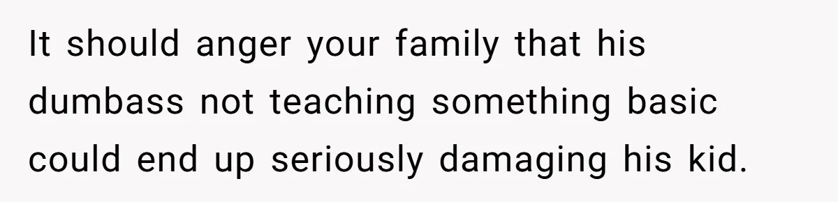It should anger your family that his dumbass not teaching something basic could end up seriously damaging his kid.