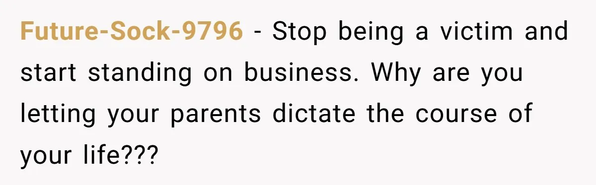 Future-Sock-9796 − Stop being a victim and start standing on business. Why are you letting your parents dictate the course of your life???