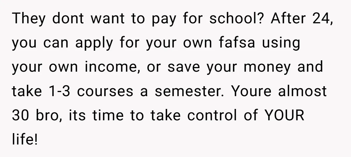 They dont want to pay for school? After 24, you can apply for your own fafsa using your own income, or save your money and take 1-3 courses a semester....