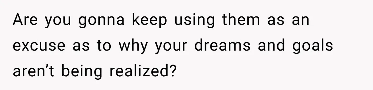 Are you gonna keep using them as an excuse as to why your dreams and goals aren’t being realized?