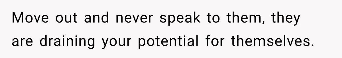 Move out and never speak to them, they are draining your potential for themselves.