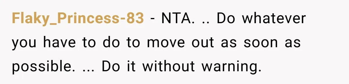 Flaky_Princess-83 − NTA. .. Do whatever you have to do to move out as soon as possible. ... Do it without warning.