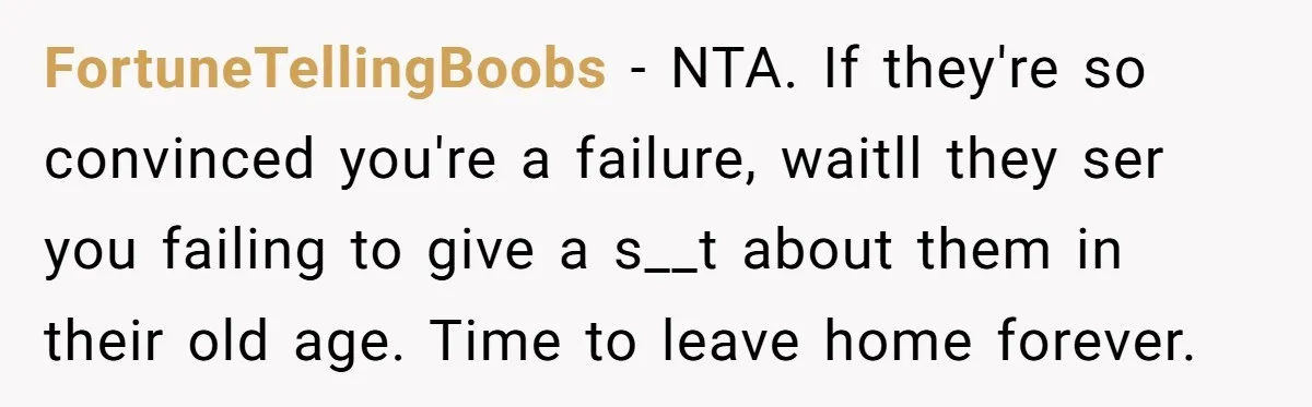 FortuneTellingBoobs − NTA. If they're so convinced you're a failure, waitll they ser you failing to give a s__t about them in their old age. Time to leave home forever.