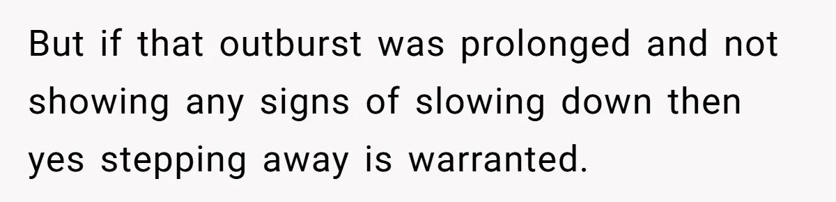 But if that outburst was prolonged and not showing any signs of slowing down then yes stepping away is warranted.