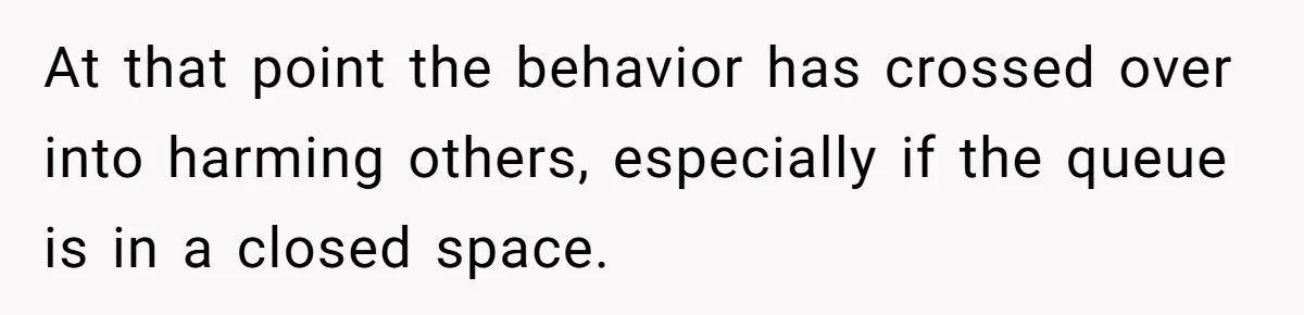 At that point the behavior has crossed over into harming others, especially if the queue is in a closed space.
