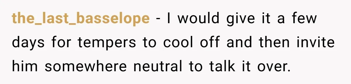 the_last_basselope − I would give it a few days for tempers to cool off and then invite him somewhere neutral to talk it over.