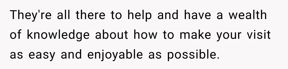 They're all there to help and have a wealth of knowledge about how to make your visit as easy and enjoyable as possible.