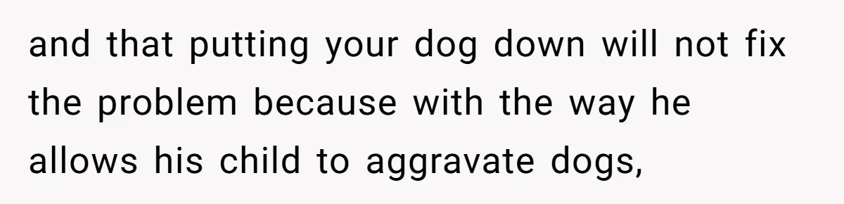 and that putting your dog down will not fix the problem because with the way he allows his child to aggravate dogs,