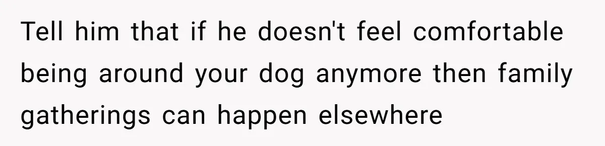 Tell him that if he doesn't feel comfortable being around your dog anymore then family gatherings can happen elsewhere