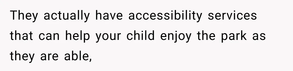 They actually have accessibility services that can help your child enjoy the park as they are able,
