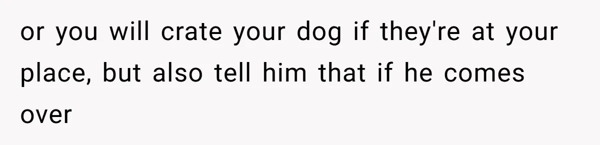 or you will crate your dog if they're at your place, but also tell him that if he comes over
