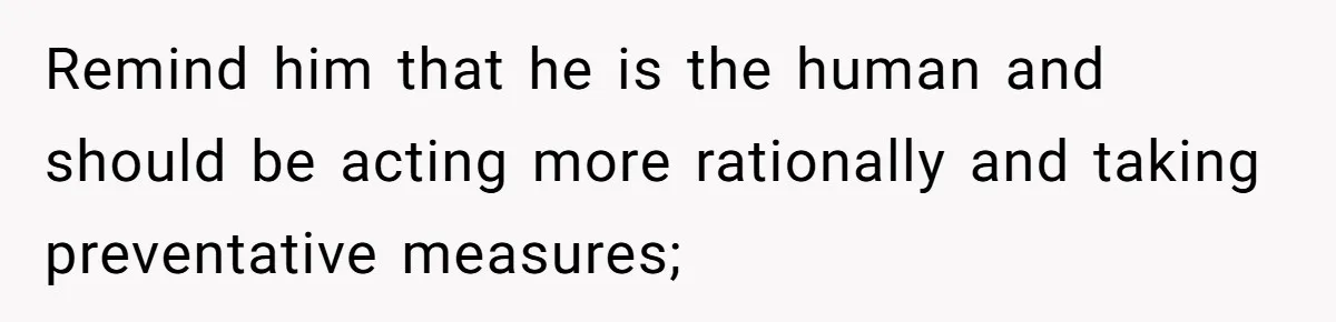 Remind him that he is the human and should be acting more rationally and taking preventative measures;