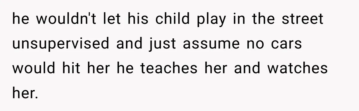 he wouldn't let his child play in the street unsupervised and just assume no cars would hit her he teaches her and watches her.