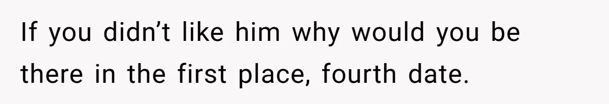 If you didn’t like him why would you be there in the first place, fourth date.