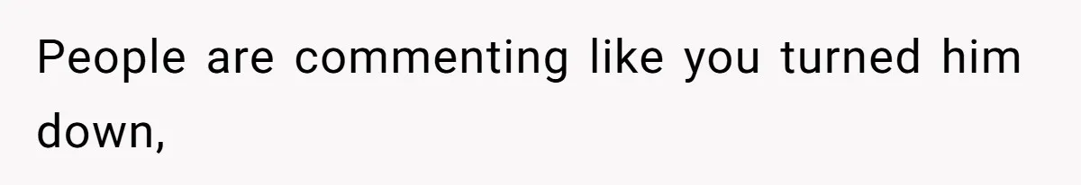 People are commenting like you turned him down,