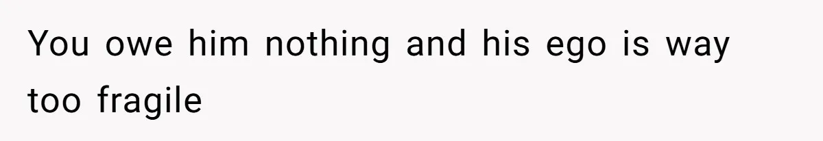 You owe him nothing and his ego is way too fragile