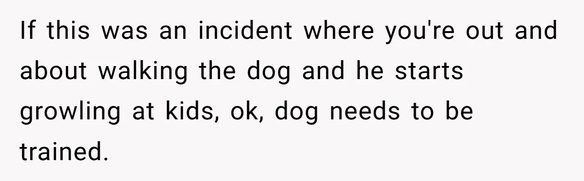 If this was an incident where you're out and about walking the dog and he starts growling at kids, ok, dog needs to be trained.