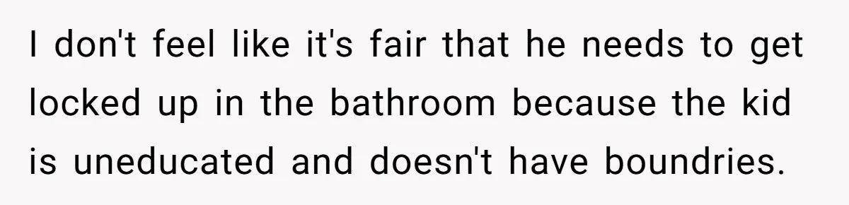 I don't feel like it's fair that he needs to get locked up in the bathroom because the kid is uneducated and doesn't have boundries.