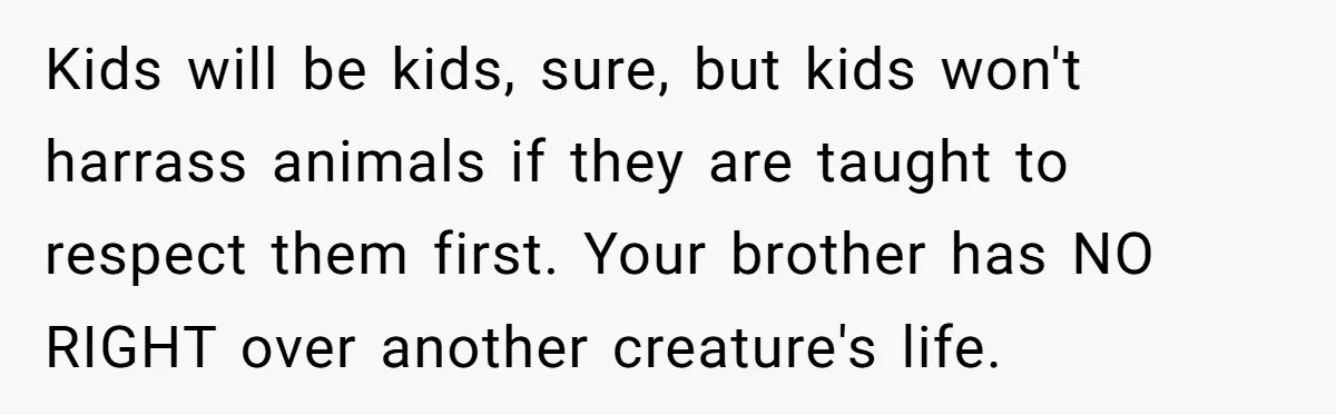 Kids will be kids, sure, but kids won't harrass animals if they are taught to respect them first. Your brother has NO RIGHT over another creature's life.