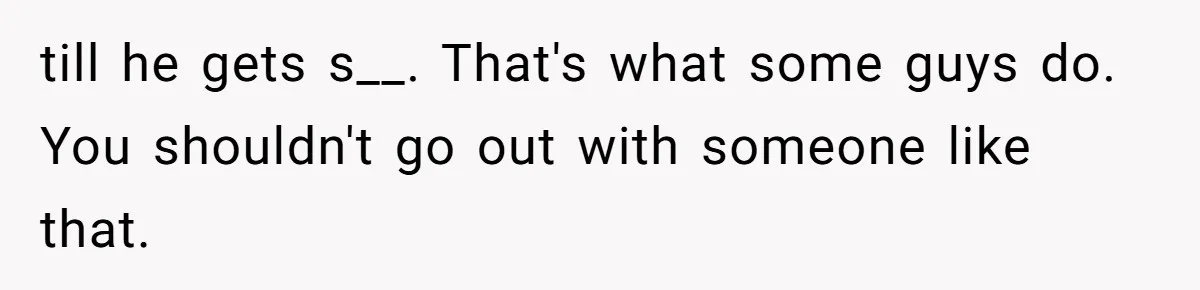 till he gets s__. That's what some guys do. You shouldn't go out with someone like that.