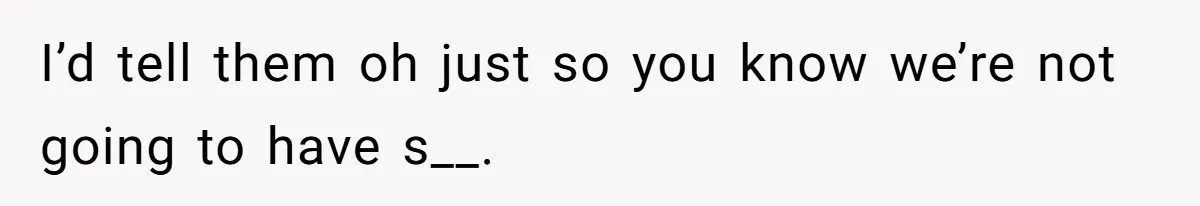 I’d tell them oh just so you know we’re not going to have s__.