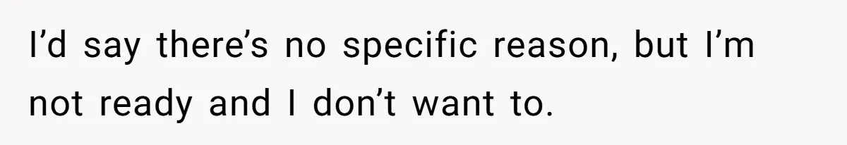 I’d say there’s no specific reason, but I’m not ready and I don’t want to.