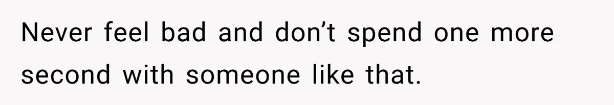 Never feel bad and don’t spend one more second with someone like that.
