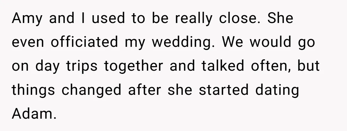 Amy and I used to be really close. She even officiated my wedding. We would go on day trips together and talked often, but things changed after she started dating...