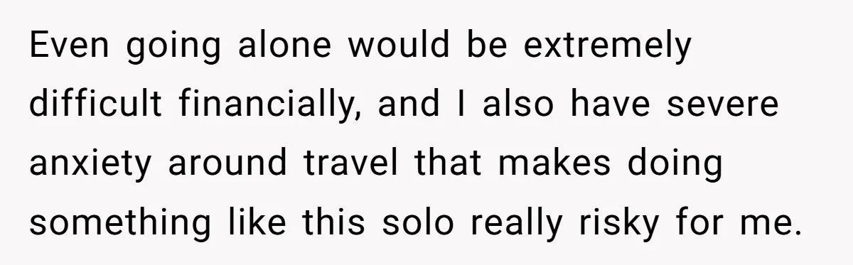 Even going alone would be extremely difficult financially, and I also have severe anxiety around travel that makes doing something like this solo really risky for me.