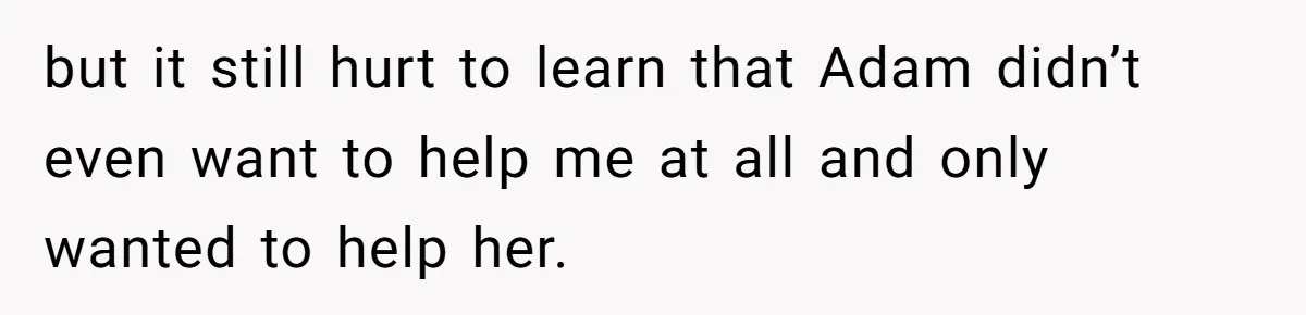 but it still hurt to learn that Adam didn’t even want to help me at all and only wanted to help her.