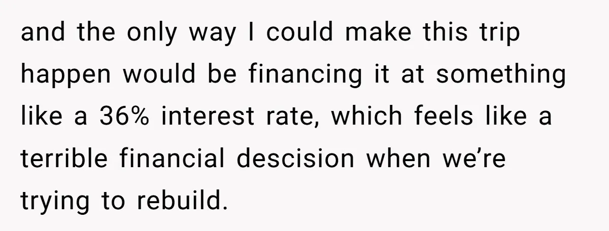 and the only way I could make this trip happen would be financing it at something like a 36% interest rate, which feels like a terrible financial descision when we’re...