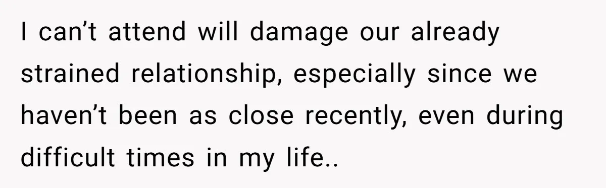 I can’t attend will damage our already strained relationship, especially since we haven’t been as close recently, even during difficult times in my life..