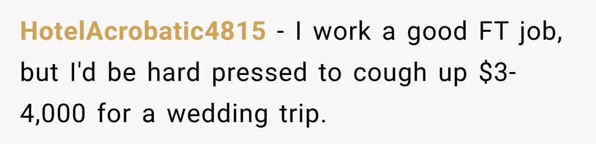 HotelAcrobatic4815 − I work a good FT job, but I'd be hard pressed to cough up $3-4,000 for a wedding trip.