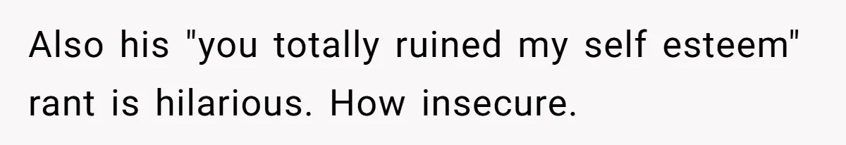 Also his "you totally ruined my self esteem" rant is hilarious. How insecure.
