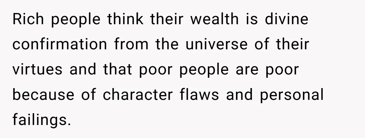 Rich people think their wealth is divine confirmation from the universe of their virtues and that poor people are poor because of character flaws and personal failings.