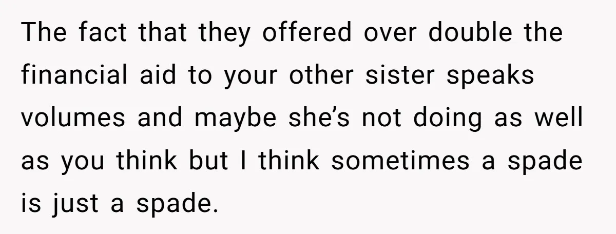 The fact that they offered over double the financial aid to your other sister speaks volumes and maybe she’s not doing as well as you think but I think sometimes...