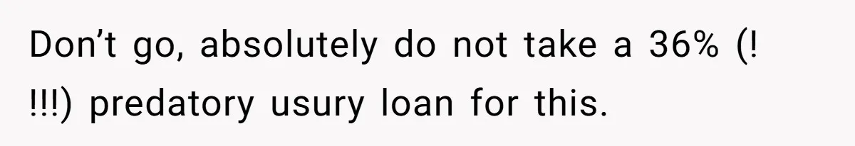 Don’t go, absolutely do not take a 36% (! !!!) predatory usury loan for this.
