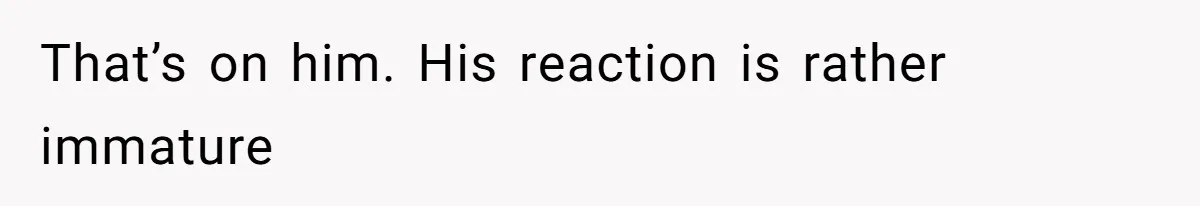 That’s on him. His reaction is rather immature