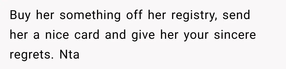 Buy her something off her registry, send her a nice card and give her your sincere regrets. Nta