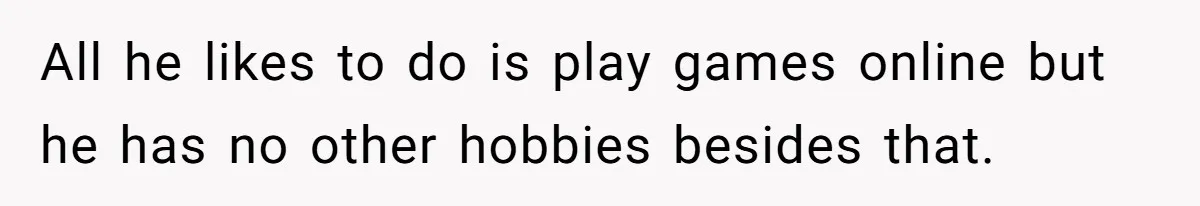 All he likes to do is play games online but he has no other hobbies besides that.