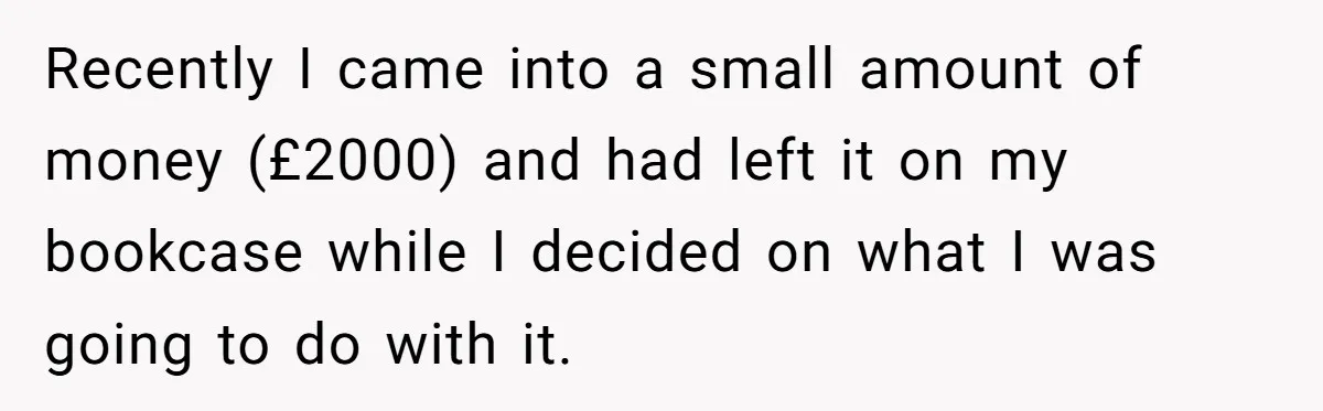 Recently I came into a small amount of money (£2000) and had left it on my bookcase while I decided on what I was going to do with it.