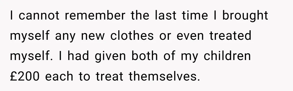 I cannot remember the last time I brought myself any new clothes or even treated myself. I had given both of my children £200 each to treat themselves.
