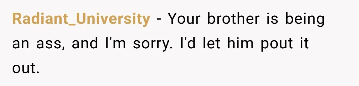 Radiant_University − Your brother is being an ass, and I'm sorry. I'd let him pout it out.