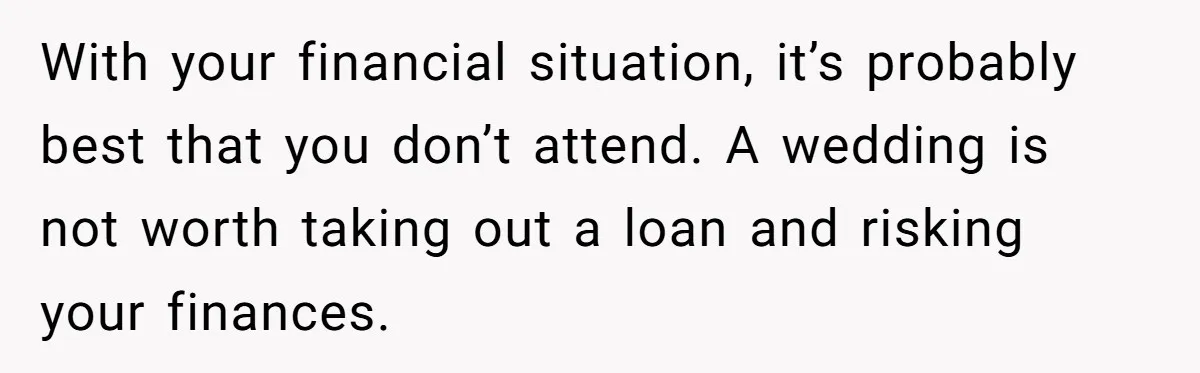 With your financial situation, it’s probably best that you don’t attend. A wedding is not worth taking out a loan and risking your finances.
