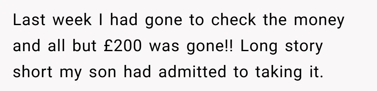 Last week I had gone to check the money and all but £200 was gone!! Long story short my son had admitted to taking it.