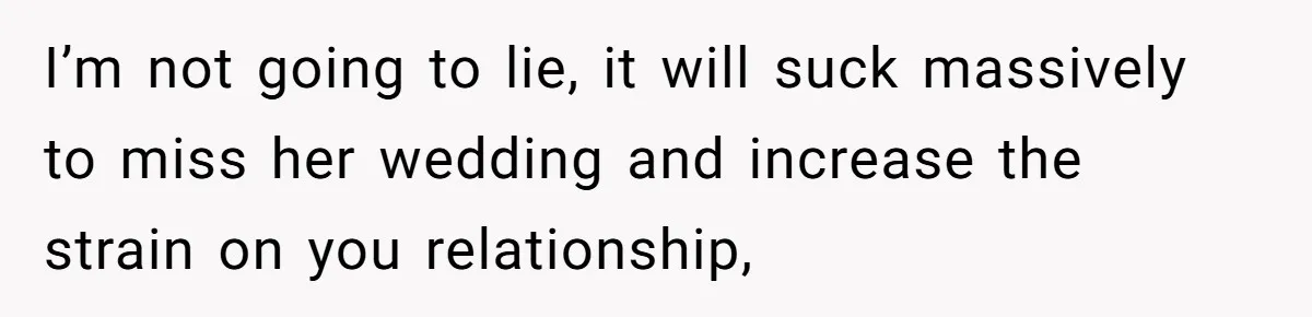 I’m not going to lie, it will suck massively to miss her wedding and increase the strain on you relationship,