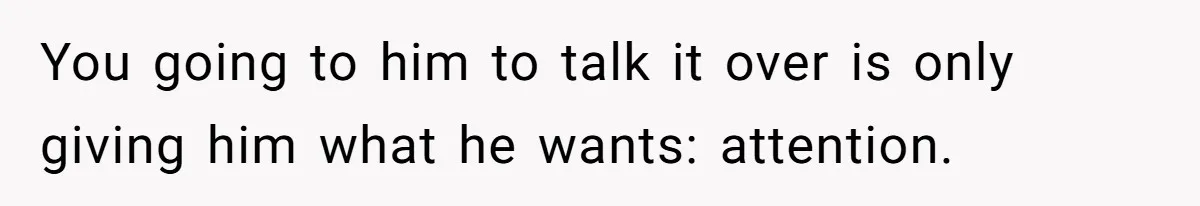 You going to him to talk it over is only giving him what he wants: attention.
