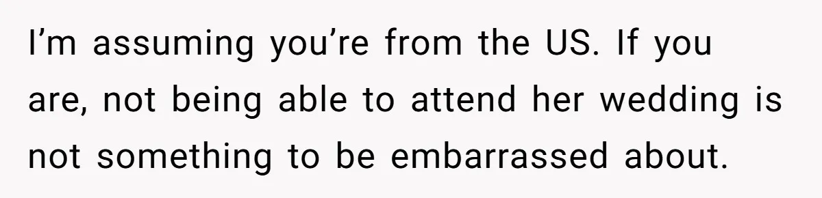 I’m assuming you’re from the US. If you are, not being able to attend her wedding is not something to be embarrassed about.