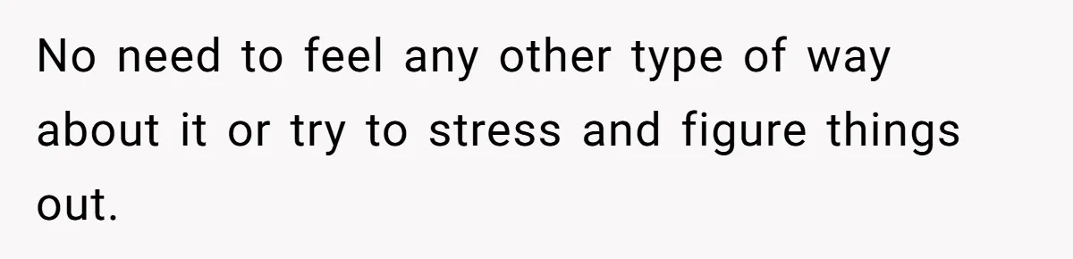 No need to feel any other type of way about it or try to stress and figure things out.