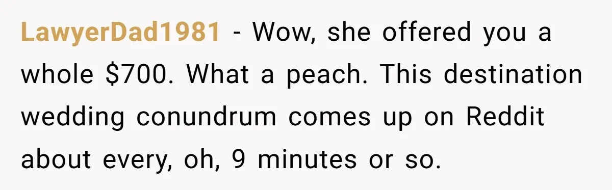 LawyerDad1981 − Wow, she offered you a whole $700. What a peach. This destination wedding conundrum comes up on Reddit about every, oh, 9 minutes or so.